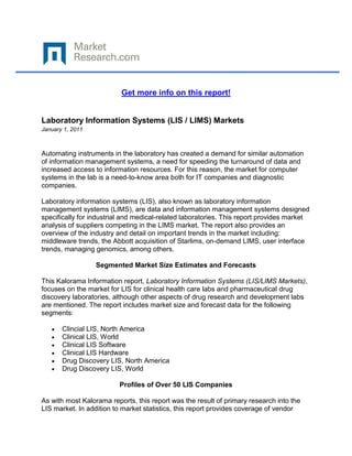 Get more info on this report!


Laboratory Information Systems (LIS / LIMS) Markets
January 1, 2011



Automating instruments in the laboratory has created a demand for similar automation
of information management systems, a need for speeding the turnaround of data and
increased access to information resources. For this reason, the market for computer
systems in the lab is a need-to-know area both for IT companies and diagnostic
companies.

Laboratory information systems (LIS), also known as laboratory information
management systems (LIMS), are data and information management systems designed
specifically for industrial and medical-related laboratories. This report provides market
analysis of suppliers competing in the LIMS market. The report also provides an
overview of the industry and detail on important trends in the market including:
middleware trends, the Abbott acquisition of Starlims, on-demand LIMS, user interface
trends, managing genomics, among others.

                  Segmented Market Size Estimates and Forecasts

This Kalorama Information report, Laboratory Information Systems (LIS/LIMS Markets),
focuses on the market for LIS for clinical health care labs and pharmaceutical drug
discovery laboratories, although other aspects of drug research and development labs
are mentioned. The report includes market size and forecast data for the following
segments:

       Clincial LIS, North America
       Clinical LIS, World
       Clinical LIS Software
       Clinical LIS Hardware
       Drug Discovery LIS, North America
       Drug Discovery LIS, World

                         Profiles of Over 50 LIS Companies

As with most Kalorama reports, this report was the result of primary research into the
LIS market. In addition to market statistics, this report provides coverage of vendor
 