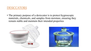 DESICCATORS
• The primary purpose of a desiccator is to protect hygroscopic
materials, chemicals, and samples from moisture, ensuring they
remain stable and maintain their intended properties
 