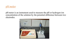 pH meter
pH meter is an instrument used to measure the pH or hydrogen ion
concentration of the solution by the potential difference between two
electrodes.
 