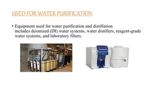 USED FOR WATER PURIFICATION
• Equipment used for water purification and distillation
includes deionized (DI) water systems, water distillers, reagent-grade
water systems, and laboratory filters.
 