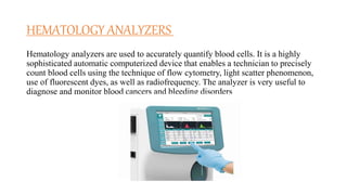 HEMATOLOGY ANALYZERS
Hematology analyzers are used to accurately quantify blood cells. It is a highly
sophisticated automatic computerized device that enables a technician to precisely
count blood cells using the technique of flow cytometry, light scatter phenomenon,
use of fluorescent dyes, as well as radiofrequency. The analyzer is very useful to
diagnose and monitor blood cancers and bleeding disorders
 