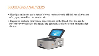 BLOOD GAS ANALYZERS
Blood gas analyzers use a person’s blood to measure the pH and partial pressure
of oxygen, as well as carbon dioxide.
 It can also evaluate bicarbonate concentration in the blood. This test can be
performed very quickly, and results are generally available within minutes after
the test.
 