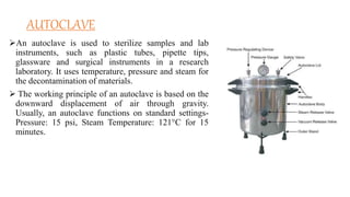 AUTOCLAVE
An autoclave is used to sterilize samples and lab
instruments, such as plastic tubes, pipette tips,
glassware and surgical instruments in a research
laboratory. It uses temperature, pressure and steam for
the decontamination of materials.
 The working principle of an autoclave is based on the
downward displacement of air through gravity.
Usually, an autoclave functions on standard settings-
Pressure: 15 psi, Steam Temperature: 121°C for 15
minutes.
 