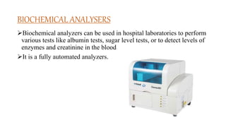 BIOCHEMICAL ANALYSERS
Biochemical analyzers can be used in hospital laboratories to perform
various tests like albumin tests, sugar level tests, or to detect levels of
enzymes and creatinine in the blood.
It is a fully automated analyzers.
 