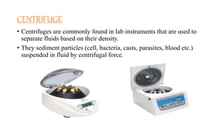 CENTRIFUGE
• Centrifuges are commonly found in lab instruments that are used to
separate fluids based on their density.
• They sediment particles (cell, bacteria, casts, parasites, blood etc.)
suspended in fluid by centrifugal force.
 