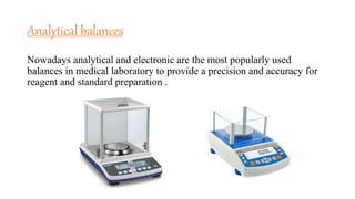 Analytical balances
Nowadays analytical and electronic are the most popularly used
balances in medical laboratory to provide a precision and accuracy for
reagent and standard preparation .
 