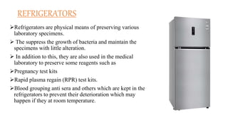 REFRIGERATORS
Refrigerators are physical means of preserving various
laboratory specimens.
 The suppress the growth of bacteria and maintain the
specimens with little alteration.
 In addition to this, they are also used in the medical
laboratory to preserve some reagents such as
Pregnancy test kits
Rapid plasma regain (RPR) test kits.
Blood grouping anti sera and others which are kept in the
refrigerators to prevent their deterioration which may
happen if they at room temperature.
 