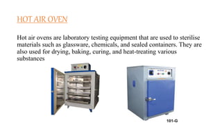 HOT AIR OVEN
Hot air ovens are laboratory testing equipment that are used to sterilise
materials such as glassware, chemicals, and sealed containers. They are
also used for drying, baking, curing, and heat-treating various
substances.
 