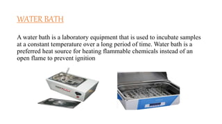 WATER BATH
A water bath is a laboratory equipment that is used to incubate samples
at a constant temperature over a long period of time. Water bath is a
preferred heat source for heating flammable chemicals instead of an
open flame to prevent ignition
 