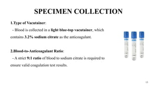 13
SPECIMEN COLLECTION
1.Type of Vacutainer:
- Blood is collected in a light blue-top vacutainer, which
contains 3.2% sodium citrate as the anticoagulant.
2.Blood-to-Anticoagulant Ratio:
- A strict 9:1 ratio of blood to sodium citrate is required to
ensure valid coagulation test results.
 