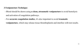 14
3.Venipuncture Technique:
- Blood should be drawn using a clean, atraumatic venipuncture to avoid hemolysis
and activation of coagulation pathways.
- For accurate coagulation studies, it's also important to avoid traumatic
venipuncture, which may release tissue thromboplastin and interfere with test results.
 