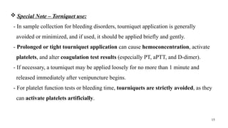 15
 Special Note – Torniquet use:
- In sample collection for bleeding disorders, tourniquet application is generally
avoided or minimized, and if used, it should be applied briefly and gently.
- Prolonged or tight tourniquet application can cause hemoconcentration, activate
platelets, and alter coagulation test results (especially PT, aPTT, and D-dimer).
- If necessary, a tourniquet may be applied loosely for no more than 1 minute and
released immediately after venipuncture begins.
- For platelet function tests or bleeding time, tourniquets are strictly avoided, as they
can activate platelets artificially.
 