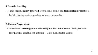 16
4. Sample Handling:
- Tubes must be gently inverted several times to mix and transported promptly to
the lab; clotting or delay can lead to inaccurate results.
5. Plasma Preparation:
- Samples are centrifuged at 1500–2000g for 10–15 minutes to obtain platelet-
poor plasma, essential for tests like PT, aPTT, and factor assays.
 