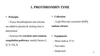 19
1. PROTHROMBIN TIME
• Principle:
- Tissue thromboplastin and calcium
are added to plasma & clotting time is
determined.
- Assesses the extrinsic and common
coagulation pathways, mainly factors I,
II, V, VII, X.
• Collection:
- Light blue-top vacutainer (3.2%
sodium citrate).
• Equipment:
- Water bath at 37°C
- Test tubes
- Stopwatch
 