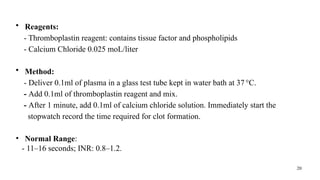 20
• Reagents:
- Thromboplastin reagent: contains tissue factor and phospholipids
- Calcium Chloride 0.025 moL/liter
• Method:
- Deliver 0.1ml of plasma in a glass test tube kept in water bath at 37°C.
- Add 0.1ml of thromboplastin reagent and mix.
- After 1 minute, add 0.1ml of calcium chloride solution. Immediately start the
stopwatch record the time required for clot formation.
• Normal Range:
- 11–16 seconds; INR: 0.8–1.2.
 
