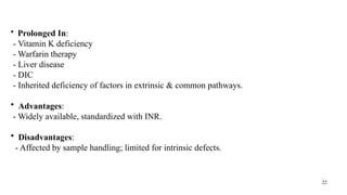 22
• Prolonged In:
- Vitamin K deficiency
- Warfarin therapy
- Liver disease
- DIC
- Inherited deficiency of factors in extrinsic & common pathways.
• Advantages:
- Widely available, standardized with INR.
• Disadvantages:
- Affected by sample handling; limited for intrinsic defects.
 