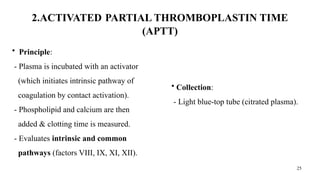 25
2.ACTIVATED PARTIAL THROMBOPLASTIN TIME
(APTT)
• Principle:
- Plasma is incubated with an activator
(which initiates intrinsic pathway of
coagulation by contact activation).
- Phospholipid and calcium are then
added & clotting time is measured.
- Evaluates intrinsic and common
pathways (factors VIII, IX, XI, XII).
• Collection:
- Light blue-top tube (citrated plasma).
 