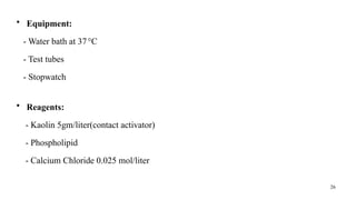 26
• Equipment:
- Water bath at 37°C
- Test tubes
- Stopwatch
• Reagents:
- Kaolin 5gm/liter(contact activator)
- Phospholipid
- Calcium Chloride 0.025 mol/liter
 