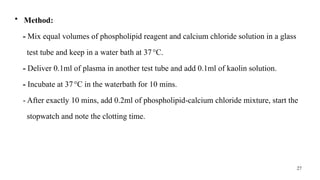 27
• Method:
- Mix equal volumes of phospholipid reagent and calcium chloride solution in a glass
test tube and keep in a water bath at 37°C.
- Deliver 0.1ml of plasma in another test tube and add 0.1ml of kaolin solution.
- Incubate at 37°C in the waterbath for 10 mins.
- After exactly 10 mins, add 0.2ml of phospholipid-calcium chloride mixture, start the
stopwatch and note the clotting time.
 