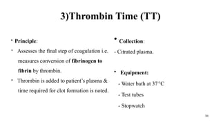 30
3)Thrombin Time (TT)
• Principle:
- Assesses the final step of coagulation i.e.
measures conversion of fibrinogen to
fibrin by thrombin.
- Thrombin is added to patient’s plasma &
time required for clot formation is noted.
• Collection:
- Citrated plasma.
• Equipment:
- Water bath at 37°C
- Test tubes
- Stopwatch
 