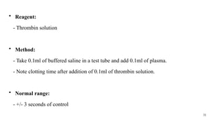 31
• Reagent:
- Thrombin solution
• Method:
- Take 0.1ml of buffered saline in a test tube and add 0.1ml of plasma.
- Note clotting time after addition of 0.1ml of thrombin solution.
• Normal range:
- +/- 3 seconds of control
 