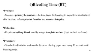 33
4)Bleeding Time (BT)
•Principle:
- Measures primary hemostasis—the time taken for bleeding to stop after a standardized
skin incision; reflects platelet function and vascular integrity.
•Collection:
- Requires capillary blood, usually using a template method (Ivy's method preferred).
•Procedure:
- Standardized incision made on the forearm; blotting paper used every 30 seconds until
bleeding stops.
 