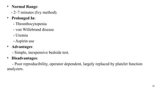 34
• Normal Range:
- 2–7 minutes (Ivy method).
• Prolonged In:
- Thrombocytopenia
- von Willebrand disease
- Uremia
- Aspirin use
• Advantages:
- Simple, inexpensive bedside test.
• Disadvantages:
- Poor reproducibility, operator dependent, largely replaced by platelet function
analyzers.
 