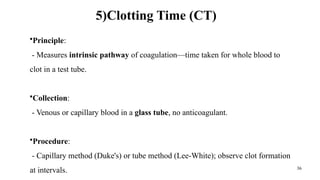 36
5)Clotting Time (CT)
•Principle:
- Measures intrinsic pathway of coagulation—time taken for whole blood to
clot in a test tube.
•Collection:
- Venous or capillary blood in a glass tube, no anticoagulant.
•Procedure:
- Capillary method (Duke's) or tube method (Lee-White); observe clot formation
at intervals.
 