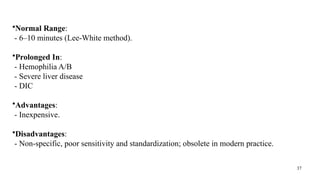 37
•Normal Range:
- 6–10 minutes (Lee-White method).
•Prolonged In:
- Hemophilia A/B
- Severe liver disease
- DIC
•Advantages:
- Inexpensive.
•Disadvantages:
- Non-specific, poor sensitivity and standardization; obsolete in modern practice.
 