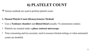 38
6) PLATELET COUNT
 Various methods are used to perform platelet count:
1. Manual Platelet Count (Hemocytometer Method)
• Uses a Neubauer chamber and diluted blood (usually 1% ammonium oxalate).
• Platelets are counted under a phase contrast microscope.
• Time-consuming and less accurate; used in resource-limited settings or when automated
counts are doubtful.
 