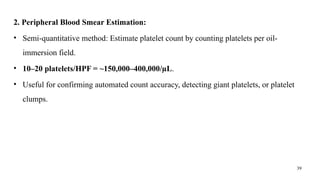 39
2. Peripheral Blood Smear Estimation:
• Semi-quantitative method: Estimate platelet count by counting platelets per oil-
immersion field.
• 10–20 platelets/HPF = ~150,000–400,000/µL.
• Useful for confirming automated count accuracy, detecting giant platelets, or platelet
clumps.
 