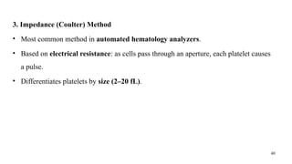 40
3. Impedance (Coulter) Method
• Most common method in automated hematology analyzers.
• Based on electrical resistance: as cells pass through an aperture, each platelet causes
a pulse.
• Differentiates platelets by size (2–20 fL).
 
