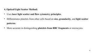 41
4. Optical/Light Scatter Method:
• Uses laser light scatter and flow cytometry principles.
• Differentiates platelets from other cells based on size, granularity, and light scatter
patterns.
• More accurate in distinguishing platelets from RBC fragments or microcytes.
 