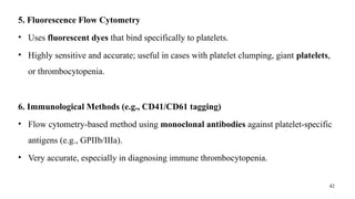 42
5. Fluorescence Flow Cytometry
• Uses fluorescent dyes that bind specifically to platelets.
• Highly sensitive and accurate; useful in cases with platelet clumping, giant platelets,
or thrombocytopenia.
6. Immunological Methods (e.g., CD41/CD61 tagging)
• Flow cytometry-based method using monoclonal antibodies against platelet-specific
antigens (e.g., GPIIb/IIIa).
• Very accurate, especially in diagnosing immune thrombocytopenia.
 