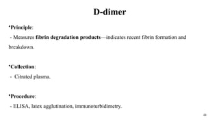 44
D-dimer
•Principle:
- Measures fibrin degradation products—indicates recent fibrin formation and
breakdown.
•Collection:
- Citrated plasma.
•Procedure:
- ELISA, latex agglutination, immunoturbidimetry.
 