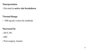 45
•Interpretation:
- Elevated in active clot breakdown.
•Normal Range:
- <500 ng/mL (varies by method).
•Increased In:
- DVT, PE
- DIC
- Post-surgery, trauma
 