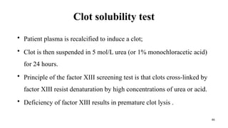 46
Clot solubility test
• Patient plasma is recalcified to induce a clot;
• Clot is then suspended in 5 mol/L urea (or 1% monochloracetic acid)
for 24 hours.
• Principle of the factor XIII screening test is that clots cross-linked by
factor XIII resist denaturation by high concentrations of urea or acid.
• Deficiency of factor XIII results in premature clot lysis .
 