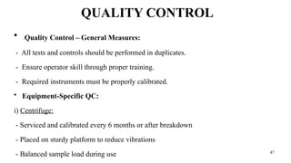 47
QUALITY CONTROL
• Quality Control – General Measures:
- All tests and controls should be performed in duplicates.
- Ensure operator skill through proper training.
- Required instruments must be properly calibrated.
• Equipment-Specific QC:
i) Centrifuge:
- Serviced and calibrated every 6 months or after breakdown
- Placed on sturdy platform to reduce vibrations
- Balanced sample load during use
 