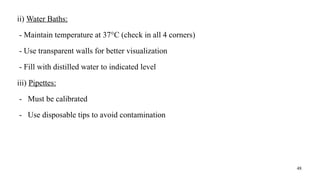 48
ii) Water Baths:
- Maintain temperature at 37°C (check in all 4 corners)
- Use transparent walls for better visualization
- Fill with distilled water to indicated level
iii) Pipettes:
- Must be calibrated
- Use disposable tips to avoid contamination
 