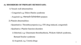 5
A) DISORDERS OF PRIMARY HEMOSTASIS:
1) Vessels wall abnormalities
- Congenital e.g. Ehlers-Danlos syndrome
- Acquired e.g. Henoch-Schönlein purpura
2) Platelet abnormalities:
- Quantitative: Thrombocytopenia (e.g. ITP, drug-induced, congenital)
- Qualitative: Platelet function disorders
i) Inherited, e.g. Glanzmann thrombasthenia, Wiskott-Aldrich syndrome,
Bernard Soulier syndrome
ii) Acquired, e.g. Uremia drugs
 