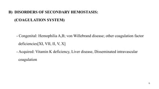 6
B) DISORDERS OF SECONDARY HEMOSTASIS:
(COAGULATION SYSTEM)
- Congenital: Hemophilia A,B; von Willebrand disease; other coagulation factor
deficiencies[XI, VII, II, V, X]
- Acquired: Vitamin K deficiency, Liver disease, Disseminated intravascular
coagulation
 
