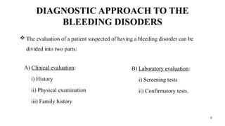 8
DIAGNOSTIC APPROACH TO THE
BLEEDING DISODERS
A) Clinical evaluation:
i) History
ii) Physical examination
iii) Family history
B) Laboratory evaluation:
i) Screening tests
ii) Confirmatory tests.
 The evaluation of a patient suspected of having a bleeding disorder can be
divided into two parts:
 