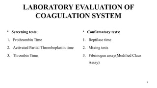 9
LABORATORY EVALUATION OF
COAGULATION SYSTEM
• Screening tests:
1. Prothrombin Time
2. Activated Partial Thromboplastin time
3. Thrombin Time
• Confirmatory tests:
1. Reptilase time
2. Mixing tests
3. Fibrinogen assay(Modified Claus
Assay)
 
