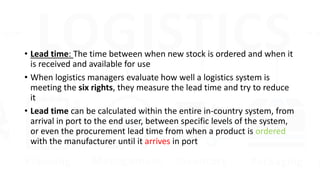 • Lead time: The time between when new stock is ordered and when it
is received and available for use
• When logistics managers evaluate how well a logistics system is
meeting the six rights, they measure the lead time and try to reduce
it
• Lead time can be calculated within the entire in-country system, from
arrival in port to the end user, between specific levels of the system,
or even the procurement lead time from when a product is ordered
with the manufacturer until it arrives in port
 