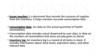 • issues voucher: is a document that records the issuance of supplies
from the inventory. It helps maintain accurate consumption data
• consumption data: are data on the actual quantities of health
commodities
• Consumption data includes actual dispensed-to-user data, or data on
the numbers of commodities that were actually given to clients
• inventory log: An inventory log is a record of all items in stock. It
includes information about stock levels, expiration dates, and other
relevant data
 