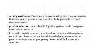 • serving customers. Everyone who works in logistics must remember
that they select, procure, store, or distribute products to meet
customer needs
• product selection. In any health logistics system, health programs
must select products.
• In a health logistics system, a national formulary and therapeutics
committee, pharmaceutical board, board of physicians, or other
government-appointed group may be responsible for product
selection.
 