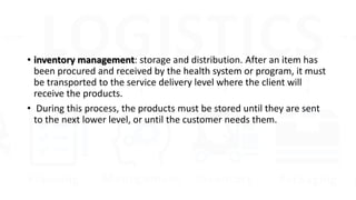 • inventory management: storage and distribution. After an item has
been procured and received by the health system or program, it must
be transported to the service delivery level where the client will
receive the products.
• During this process, the products must be stored until they are sent
to the next lower level, or until the customer needs them.
 