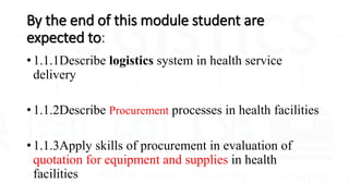 By the end of this module student are
expected to:
• 1.1.1Describe logistics system in health service
delivery
• 1.1.2Describe Procurement processes in health facilities
• 1.1.3Apply skills of procurement in evaluation of
quotation for equipment and supplies in health
facilities
 
