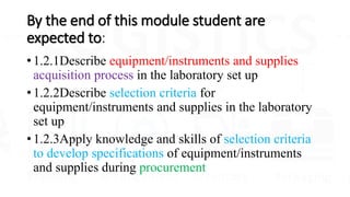By the end of this module student are
expected to:
• 1.2.1Describe equipment/instruments and supplies
acquisition process in the laboratory set up
• 1.2.2Describe selection criteria for
equipment/instruments and supplies in the laboratory
set up
• 1.2.3Apply knowledge and skills of selection criteria
to develop specifications of equipment/instruments
and supplies during procurement
 