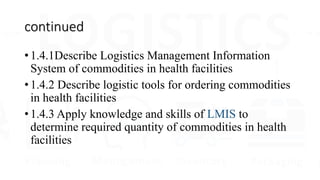 continued
• 1.4.1Describe Logistics Management Information
System of commodities in health facilities
• 1.4.2 Describe logistic tools for ordering commodities
in health facilities
• 1.4.3 Apply knowledge and skills of LMIS to
determine required quantity of commodities in health
facilities
 